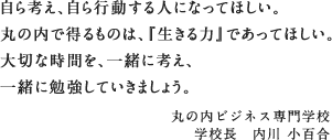 自ら考え、自ら行動する人になってほしい。丸の内で得るものは、『生きる力』であってほしい。大切な時間を、一緒に考え、一緒に勉強していきましょう。　丸の内ビジネス専門学校　学校長　内川 小百合